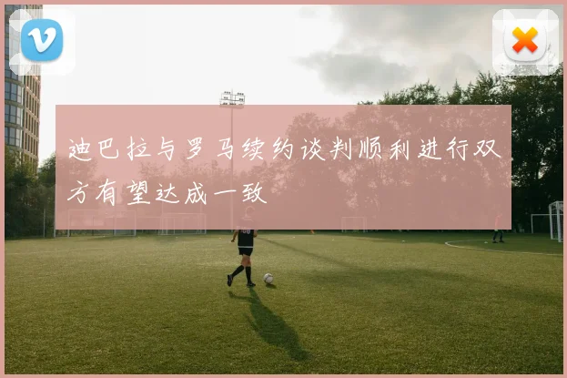 迪巴拉与罗马续约谈判顺利进行双方有望达成一致