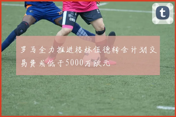 罗马全力推进格林伍德转会计划交易费或低于5000万欧元