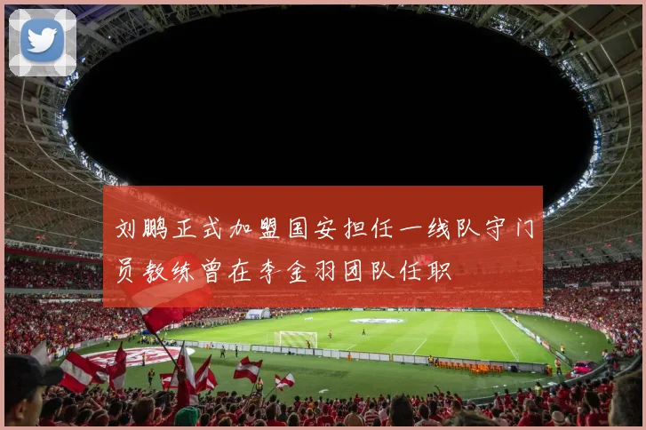 刘鹏正式加盟国安担任一线队守门员教练曾在李金羽团队任职