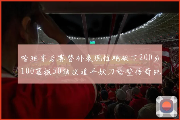 哈珀季后赛替补表现惊艳砍下200分100篮板50助攻追平妖刀哈登传奇纪录