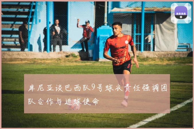 库尼亚谈巴西队9号球衣责任强调团队合作与进球使命