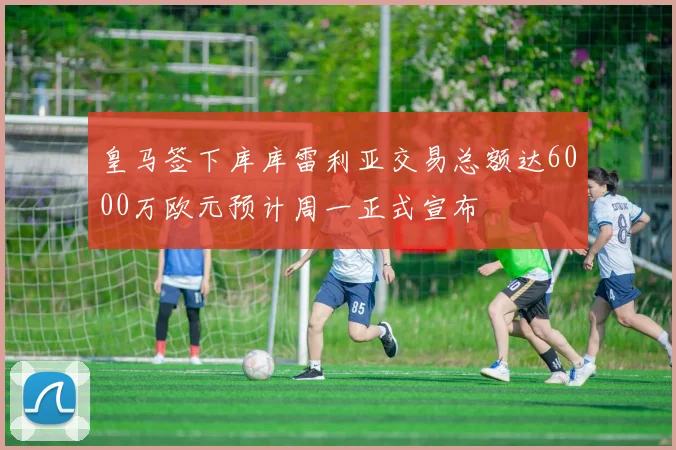 皇马签下库库雷利亚交易总额达6000万欧元预计周一正式宣布
