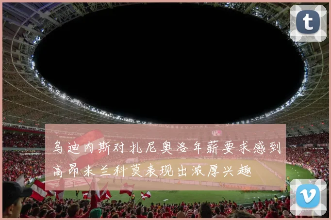 乌迪内斯对扎尼奥洛年薪要求感到高昂米兰科莫表现出浓厚兴趣
