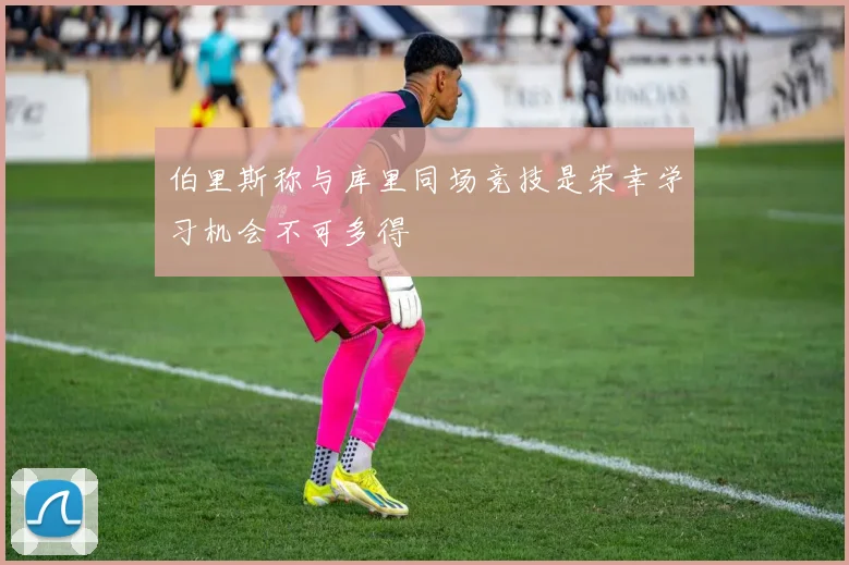 伯里斯称与库里同场竞技是荣幸学习机会不可多得