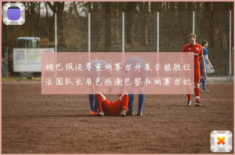姆巴佩谈尊重纳赛尔并表示能胜任法国队长角色感谢巴黎和纳赛尔的支持