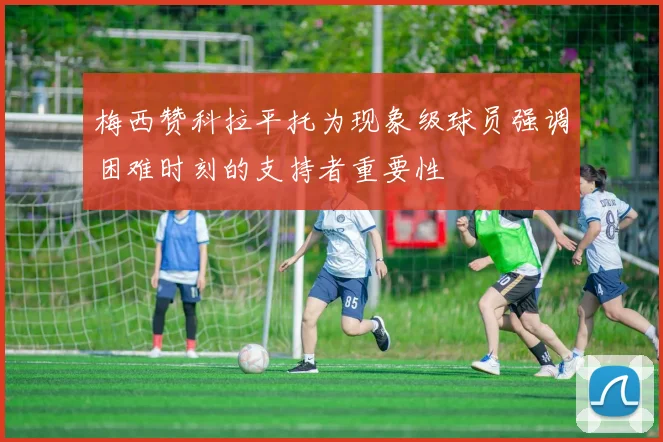 梅西赞科拉平托为现象级球员强调困难时刻的支持者重要性