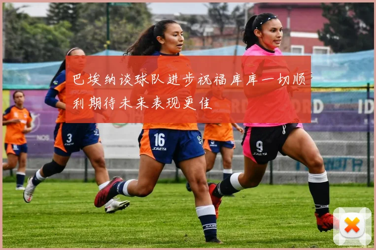 巴埃纳谈球队进步祝福库库一切顺利期待未来表现更佳