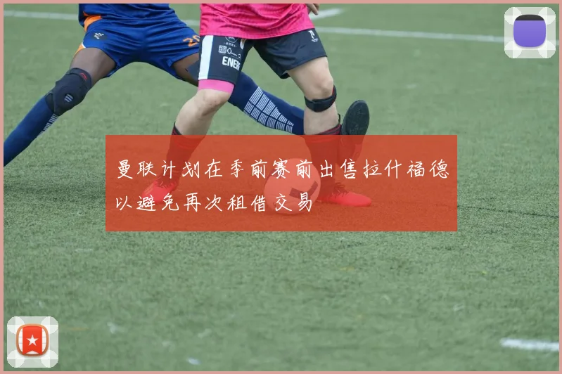 曼联计划在季前赛前出售拉什福德以避免再次租借交易