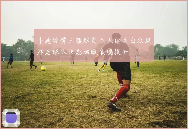 乔迪称赞三镇球员个人能力出众换帅后球队状态回暖表现提升