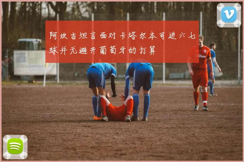 阿坎吉坦言面对卡塔尔本可进六七球并无避开葡萄牙的打算