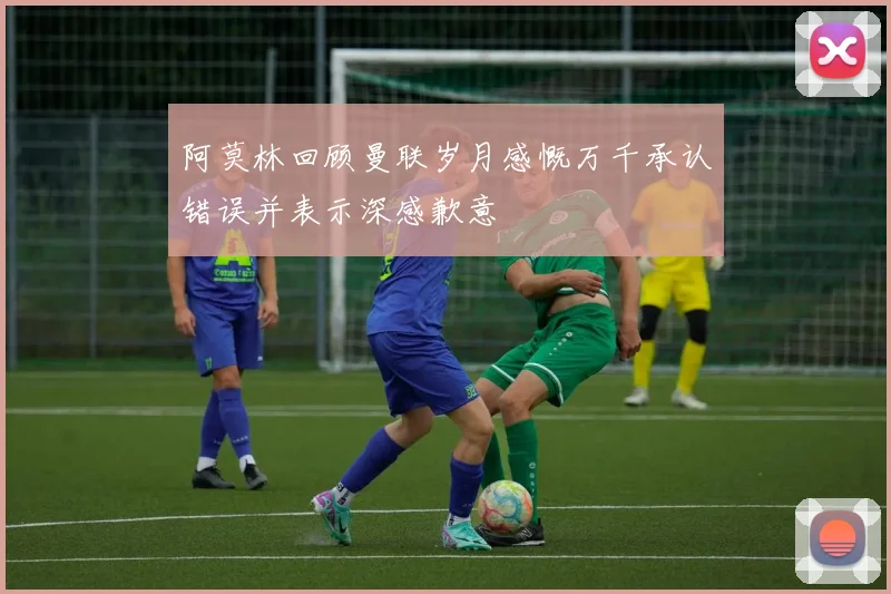 阿莫林回顾曼联岁月感慨万千承认错误并表示深感歉意