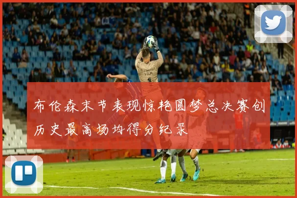布伦森末节表现惊艳圆梦总决赛创历史最高场均得分纪录
