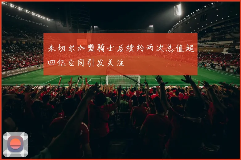 米切尔加盟骑士后续约两次总值超四亿合同引发关注