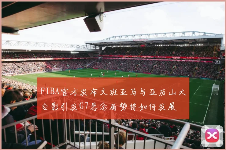 FIBA官方发布文班亚马与亚历山大合影引发G7悬念局势将如何发展