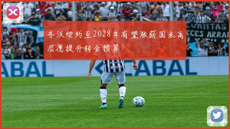 齐沃续约至2028年有望涨薪国米高层愿提升转会预算