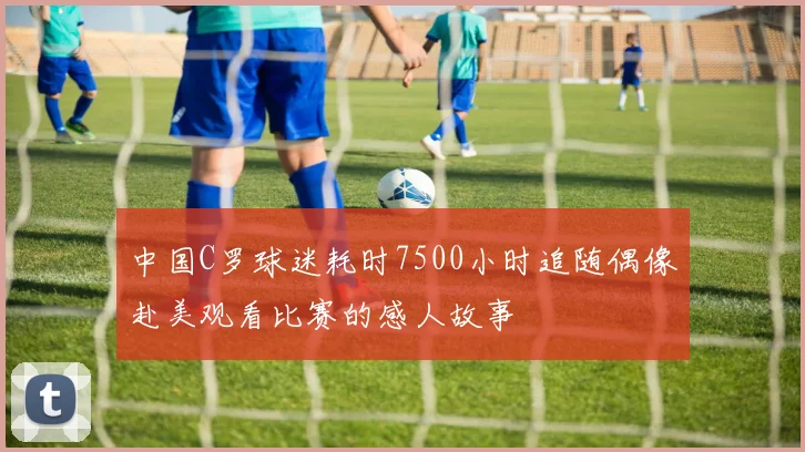 中国C罗球迷耗时7500小时追随偶像赴美观看比赛的感人故事