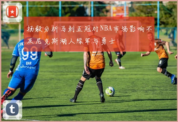 杨毅分析马刺五冠对NBA市场影响不及尼克斯湖人绿军与勇士