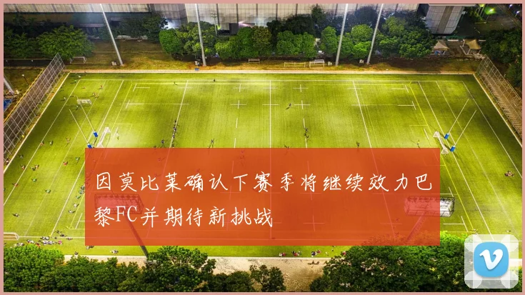 因莫比莱确认下赛季将继续效力巴黎FC并期待新挑战